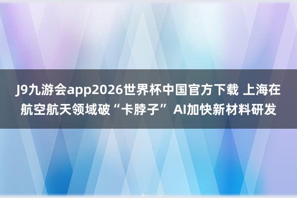 J9九游会app2026世界杯中国官方下载 上海在航空航天领域破“卡脖子” AI加快新材料研发