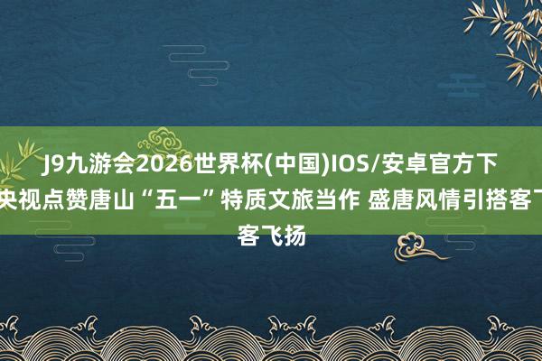 J9九游会2026世界杯(中国)IOS/安卓官方下载 央视点赞唐山“五一”特质文旅当作 盛唐风情引搭客飞扬