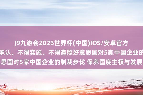 J9九游会2026世界杯(中国)IOS/安卓官方下载 中方发布禁令：不得承认、不得实施、不得遵照好意思国对5家中国企业的制裁步伐 保养国度主权与发展利益