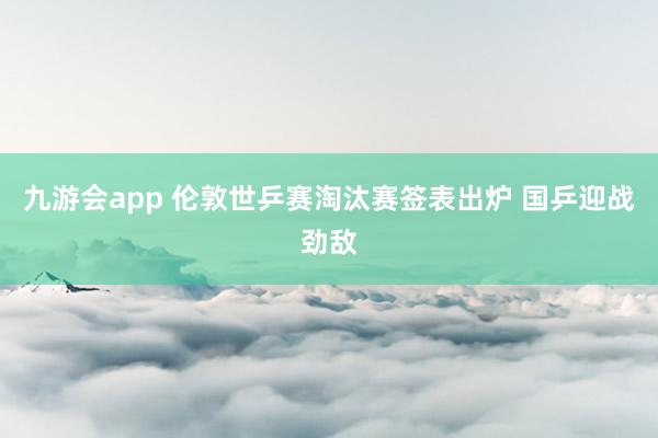九游会app 伦敦世乒赛淘汰赛签表出炉 国乒迎战劲敌