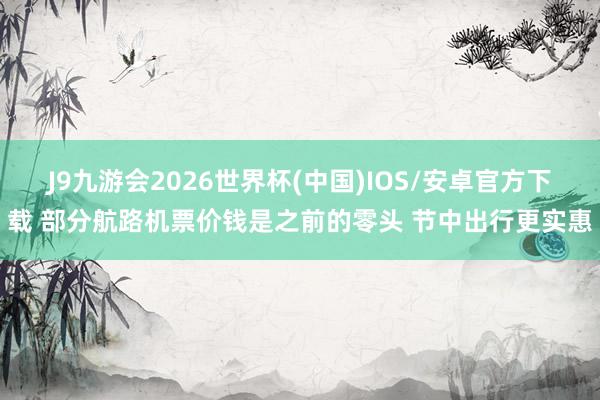 J9九游会2026世界杯(中国)IOS/安卓官方下载 部分航路机票价钱是之前的零头 节中出行更实惠