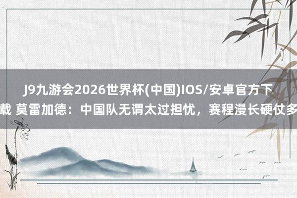 J9九游会2026世界杯(中国)IOS/安卓官方下载 莫雷加德：中国队无谓太过担忧，赛程漫长硬仗多