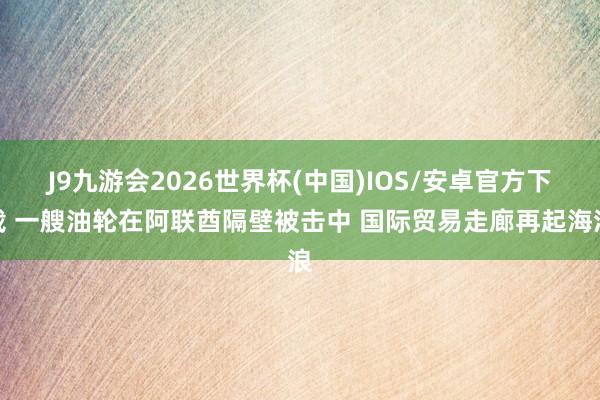 J9九游会2026世界杯(中国)IOS/安卓官方下载 一艘油轮在阿联酋隔壁被击中 国际贸易走廊再起海浪