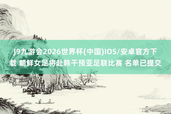J9九游会2026世界杯(中国)IOS/安卓官方下载 朝鲜女足将赴韩干预亚足联比赛 名单已提交