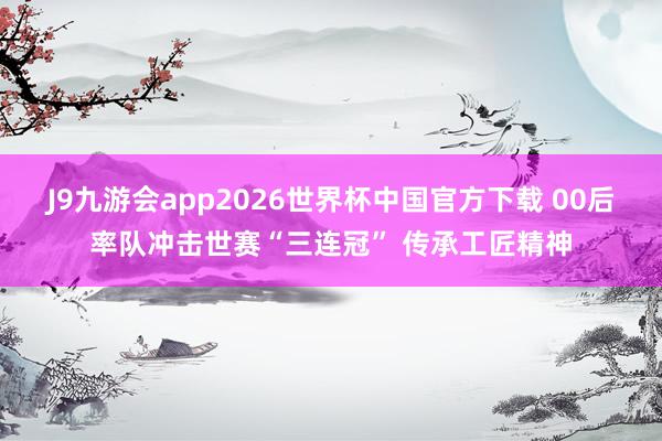 J9九游会app2026世界杯中国官方下载 00后率队冲击世赛“三连冠” 传承工匠精神