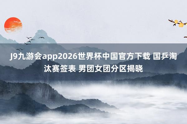 J9九游会app2026世界杯中国官方下载 国乒淘汰赛签表 男团女团分区揭晓