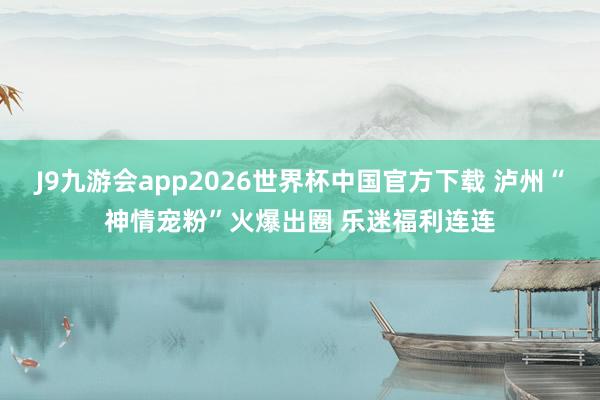 J9九游会app2026世界杯中国官方下载 泸州“神情宠粉”火爆出圈 乐迷福利连连