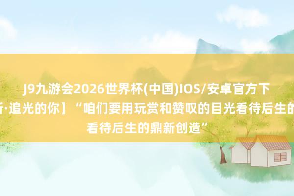 J9九游会2026世界杯(中国)IOS/安卓官方下载 【讲习所·追光的你】“咱们要用玩赏和赞叹的目光看待后生的鼎新创造”