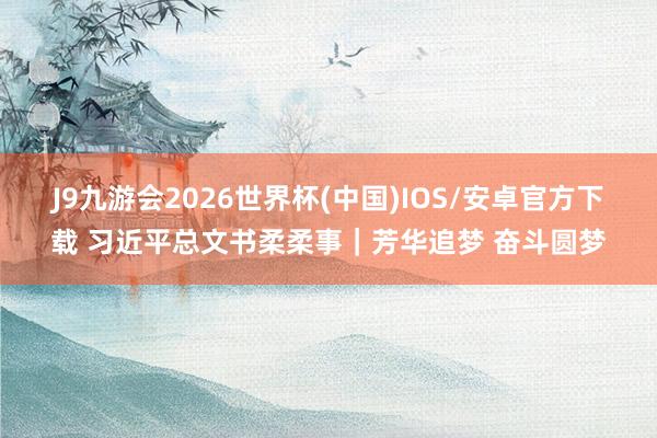 J9九游会2026世界杯(中国)IOS/安卓官方下载 习近平总文书柔柔事｜芳华追梦 奋斗圆梦