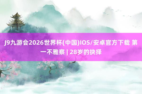 J9九游会2026世界杯(中国)IOS/安卓官方下载 第一不雅察 | 28岁的抉择