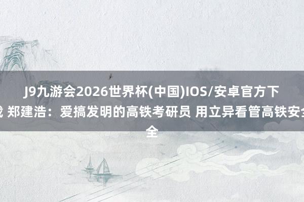 J9九游会2026世界杯(中国)IOS/安卓官方下载 郑建浩:爱搞发明的高铁考研员 用立异看管高铁安全