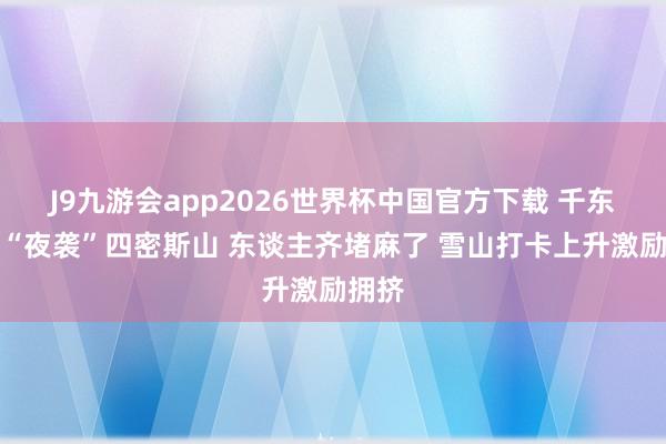 J9九游会app2026世界杯中国官方下载 千东谈主“夜袭”四密斯山 东谈主齐堵麻了 雪山打卡上升激励拥挤