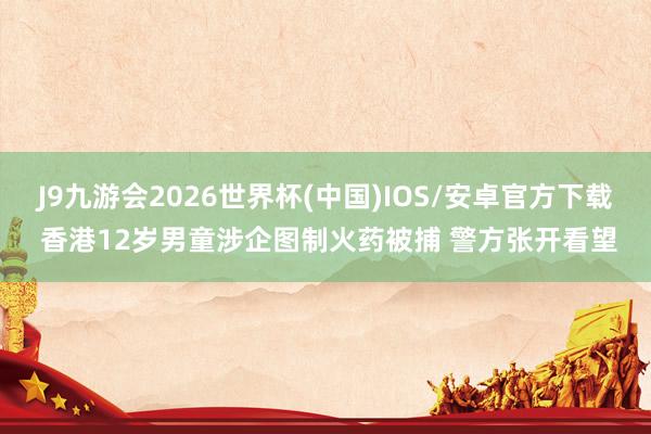 J9九游会2026世界杯(中国)IOS/安卓官方下载 香港12岁男童涉企图制火药被捕 警方张开看望