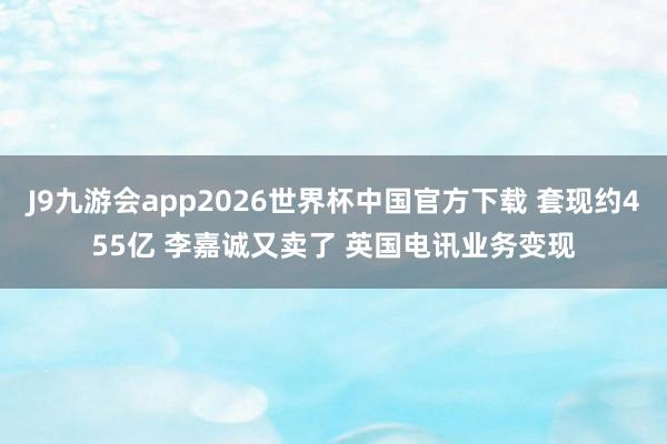 J9九游会app2026世界杯中国官方下载 套现约455亿 李嘉诚又卖了 英国电讯业务变现