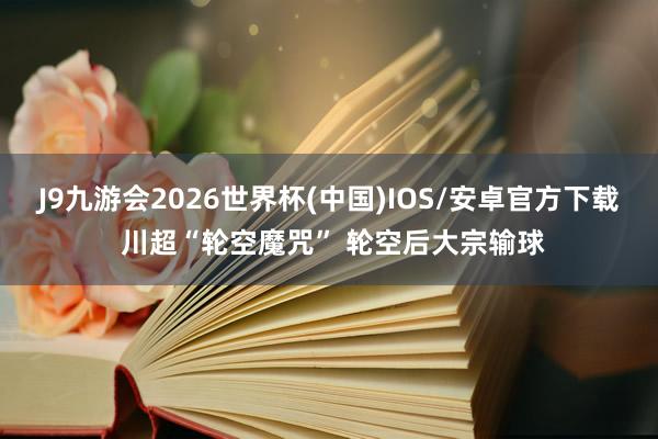 J9九游会2026世界杯(中国)IOS/安卓官方下载 川超“轮空魔咒” 轮空后大宗输球