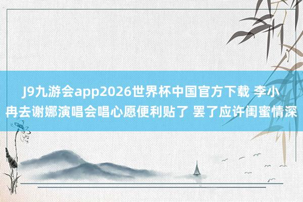 J9九游会app2026世界杯中国官方下载 李小冉去谢娜演唱会唱心愿便利贴了 罢了应许闺蜜情深