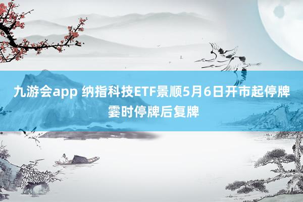 九游会app 纳指科技ETF景顺5月6日开市起停牌 霎时停牌后复牌