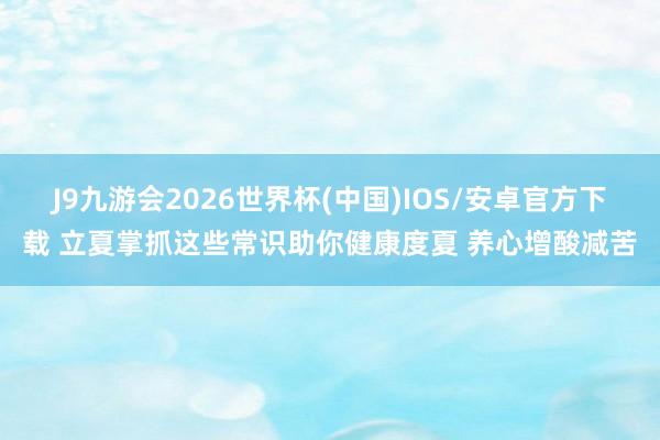 J9九游会2026世界杯(中国)IOS/安卓官方下载 立夏掌抓这些常识助你健康度夏 养心增酸减苦
