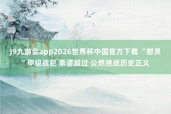 J9九游会app2026世界杯中国官方下载 “慰灵”甲级战犯 乖谬超过 公然挑战历史正义
