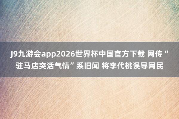 J9九游会app2026世界杯中国官方下载 网传“驻马店突活气情”系旧闻 将李代桃误导网民