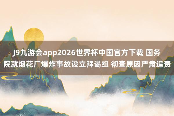 J9九游会app2026世界杯中国官方下载 国务院就烟花厂爆炸事故设立拜谒组 彻查原因严肃追责