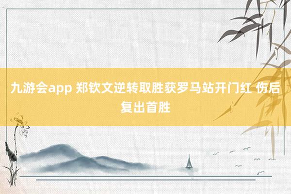 九游会app 郑钦文逆转取胜获罗马站开门红 伤后复出首胜