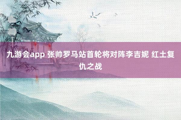 九游会app 张帅罗马站首轮将对阵李吉妮 红土复仇之战