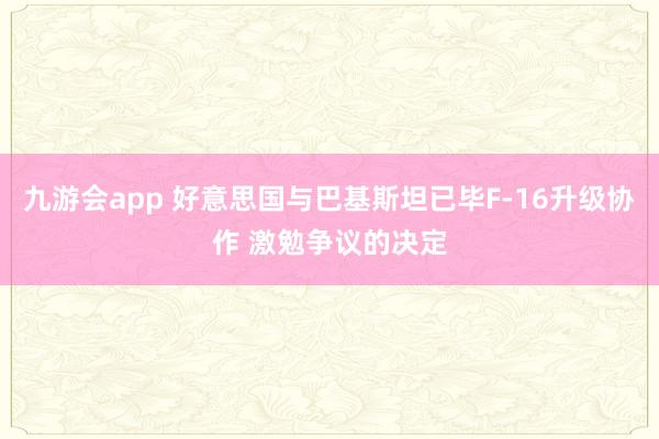 九游会app 好意思国与巴基斯坦已毕F-16升级协作 激勉争议的决定