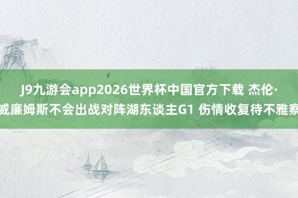 J9九游会app2026世界杯中国官方下载 杰伦·威廉姆斯不会出战对阵湖东谈主G1 伤情收复待不雅察