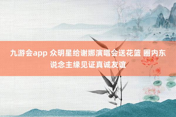 九游会app 众明星给谢娜演唱会送花篮 圈内东说念主缘见证真诚友谊