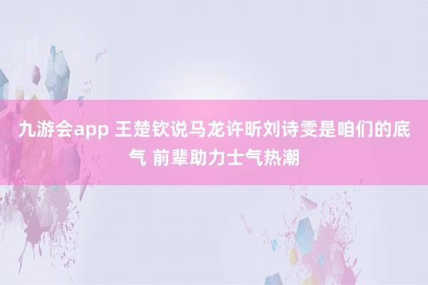 九游会app 王楚钦说马龙许昕刘诗雯是咱们的底气 前辈助力士气热潮