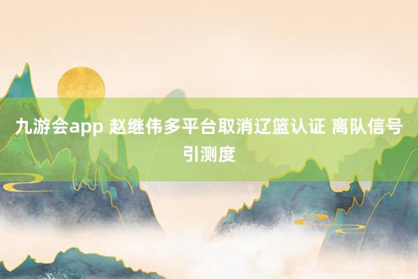 九游会app 赵继伟多平台取消辽篮认证 离队信号引测度