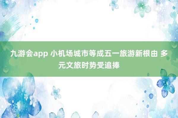 九游会app 小机场城市等成五一旅游新根由 多元文旅时势受追捧
