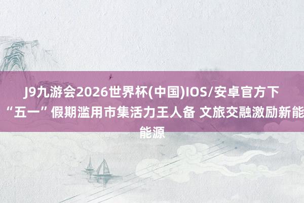 J9九游会2026世界杯(中国)IOS/安卓官方下载 “五一”假期滥用市集活力王人备 文旅交融激励新能源