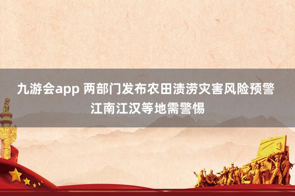 九游会app 两部门发布农田渍涝灾害风险预警 江南江汉等地需警惕