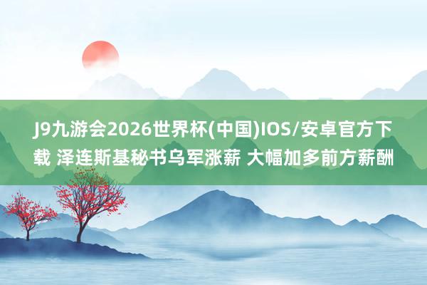 J9九游会2026世界杯(中国)IOS/安卓官方下载 泽连斯基秘书乌军涨薪 大幅加多前方薪酬