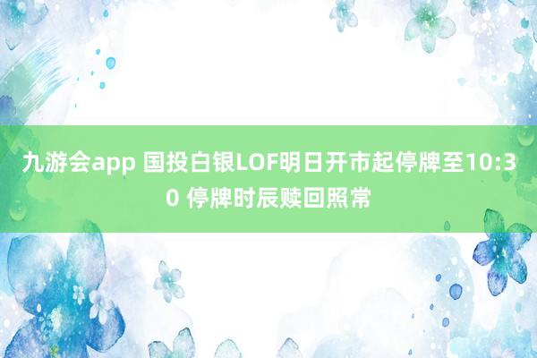 九游会app 国投白银LOF明日开市起停牌至10:30 停牌时辰赎回照常