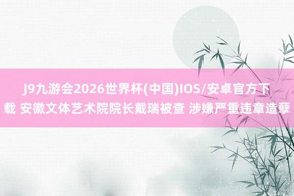 J9九游会2026世界杯(中国)IOS/安卓官方下载 安徽文体艺术院院长戴瑞被查 涉嫌严重违章造孽