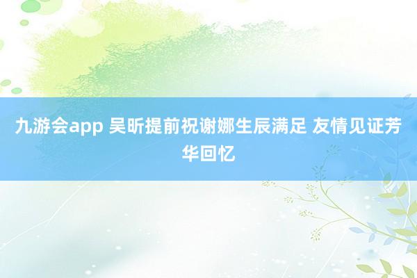 九游会app 吴昕提前祝谢娜生辰满足 友情见证芳华回忆