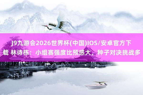 J9九游会2026世界杯(中国)IOS/安卓官方下载 林诗栋：小组赛强度比预感大，种子对决挑战多