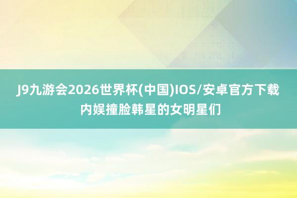 J9九游会2026世界杯(中国)IOS/安卓官方下载 内娱撞脸韩星的女明星们