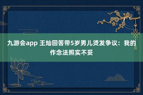 九游会app 王灿回答带5岁男儿烫发争议：我的作念法照实不妥