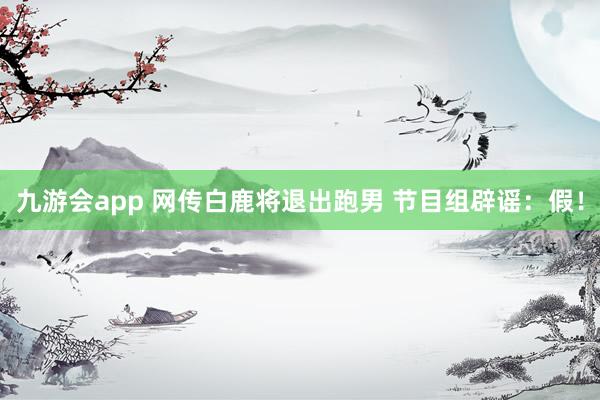 九游会app 网传白鹿将退出跑男 节目组辟谣：假！