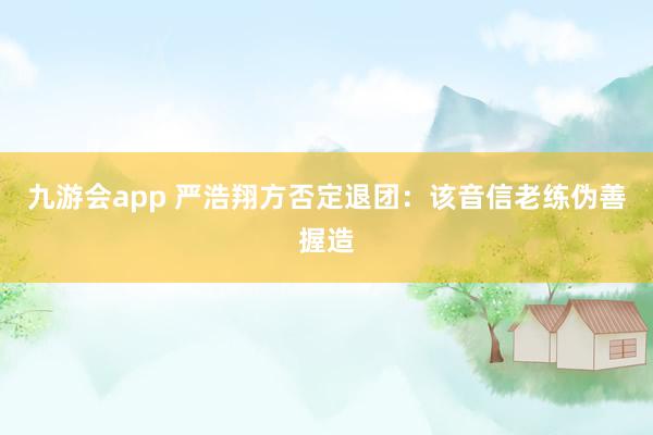 九游会app 严浩翔方否定退团：该音信老练伪善握造