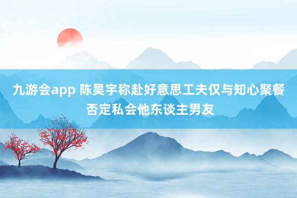 九游会app 陈昊宇称赴好意思工夫仅与知心聚餐 否定私会他东谈主男友