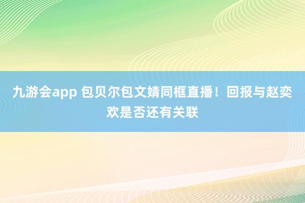 九游会app 包贝尔包文婧同框直播！回报与赵奕欢是否还有关联