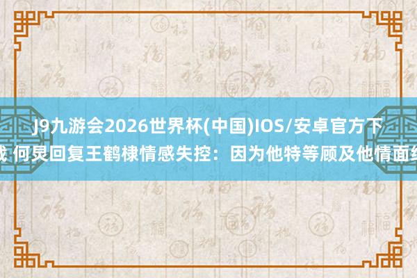 J9九游会2026世界杯(中国)IOS/安卓官方下载 何炅回复王鹤棣情感失控：因为他特等顾及他情面绪