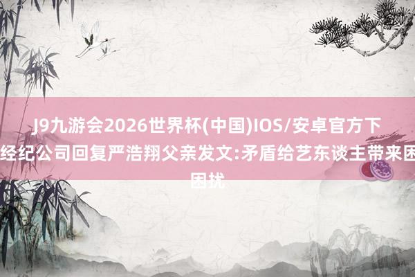 J9九游会2026世界杯(中国)IOS/安卓官方下载 经纪公司回复严浩翔父亲发文:矛盾给艺东谈主带来困扰