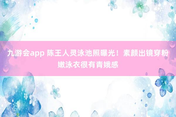 九游会app 陈王人灵泳池照曝光!素颜出镜穿粉嫩泳衣很有青娥感