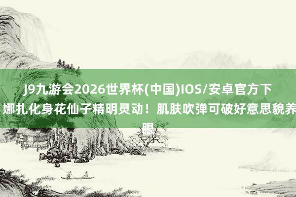 J9九游会2026世界杯(中国)IOS/安卓官方下载 娜扎化身花仙子精明灵动！肌肤吹弹可破好意思貌养眼